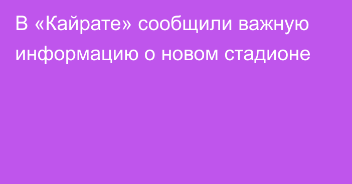 В «Кайрате» сообщили важную информацию о новом стадионе