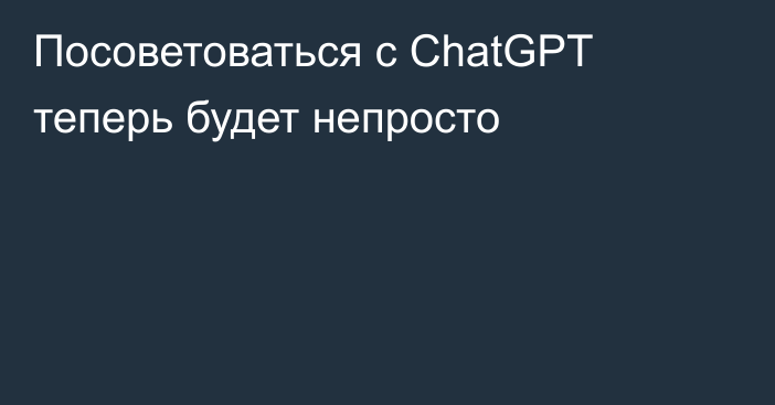 Посоветоваться с ChatGPT теперь будет непросто