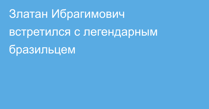 Златан Ибрагимович встретился с легендарным бразильцем