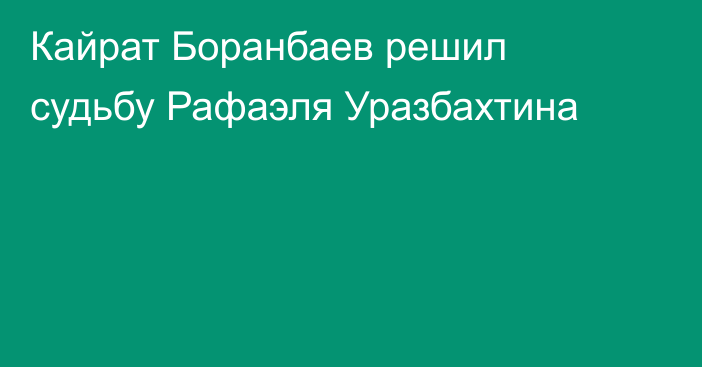 Кайрат Боранбаев решил судьбу Рафаэля Уразбахтина