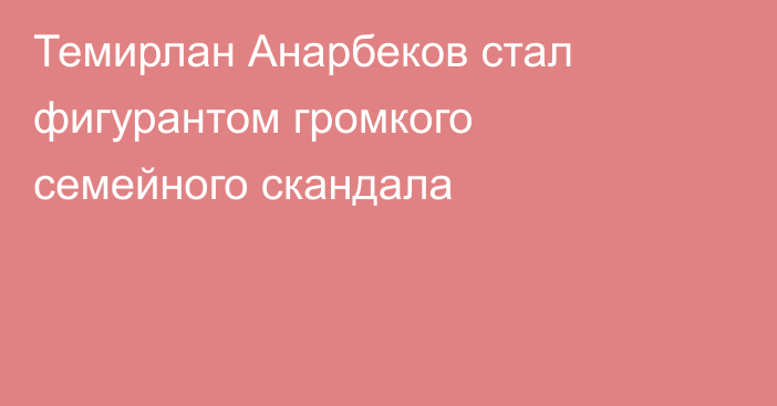 Темирлан Анарбеков стал фигурантом громкого семейного скандала