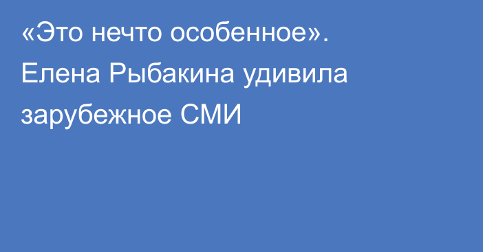 «Это нечто особенное». Елена Рыбакина удивила зарубежное СМИ
