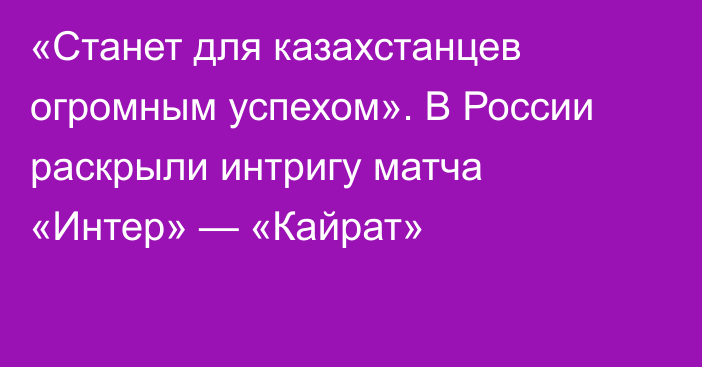 «Станет для казахстанцев огромным успехом». В России раскрыли интригу матча «Интер» — «Кайрат»