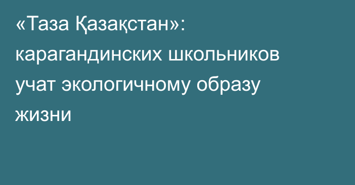 «Таза Қазақстан»: карагандинских школьников учат экологичному образу жизни