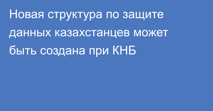 Новая структура по защите данных казахстанцев может быть создана при КНБ