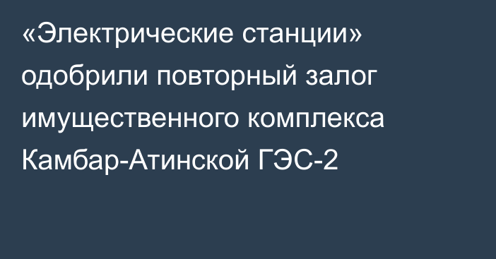 «Электрические станции» одобрили повторный залог имущественного комплекса Камбар-Атинской ГЭС-2