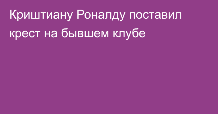 Криштиану Роналду поставил крест на бывшем клубе