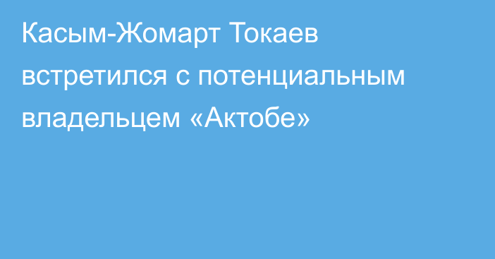 Касым-Жомарт Токаев встретился с потенциальным владельцем «Актобе»