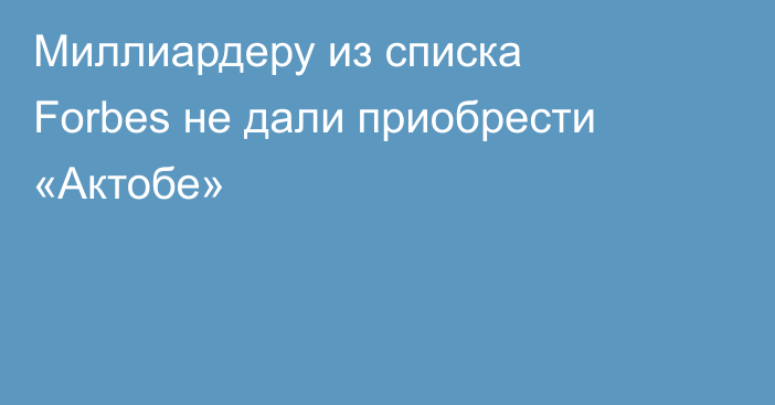 Миллиардеру из списка Forbes не дали приобрести «Актобе»