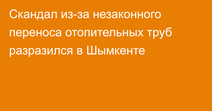 Скандал из-за незаконного переноса отопительных труб разразился в Шымкенте