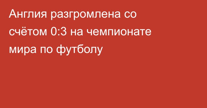 Англия разгромлена со счётом 0:3 на чемпионате мира по футболу
