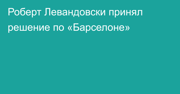 Роберт Левандовски принял решение по «Барселоне»