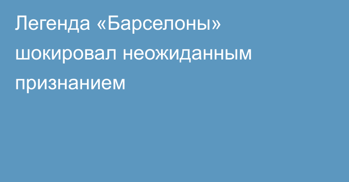 Легенда «Барселоны» шокировал неожиданным признанием