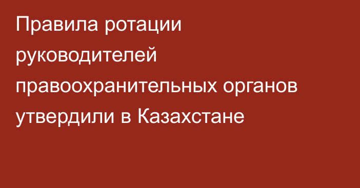 Правила ротации руководителей правоохранительных органов утвердили в Казахстане