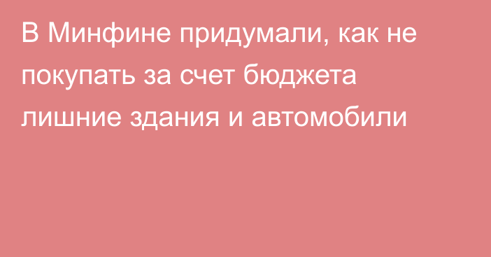В Минфине придумали, как не покупать за счет бюджета лишние здания и автомобили