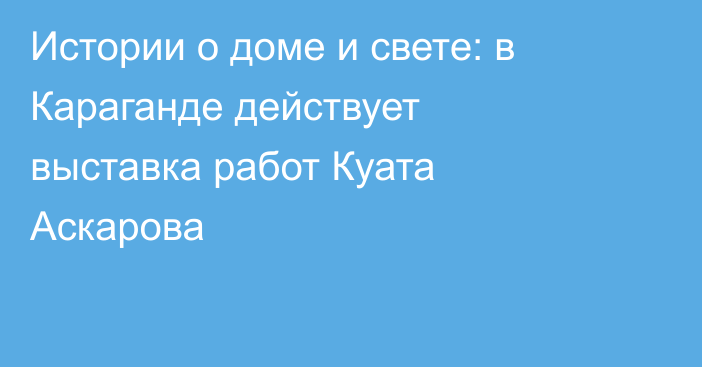 Истории о доме и свете: в Караганде действует выставка работ Куата Аскарова