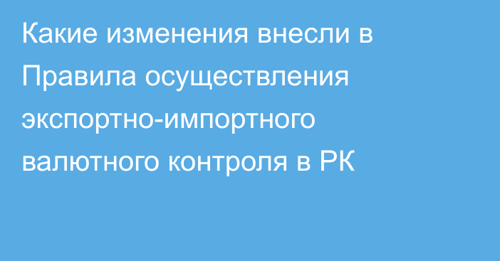 Какие изменения внесли в Правила осуществления экспортно-импортного валютного контроля в РК