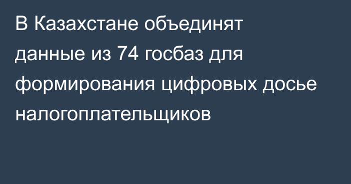 В Казахстане объединят данные из 74 госбаз для формирования цифровых досье налогоплательщиков