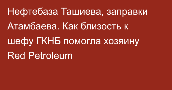 Нефтебаза Ташиева, заправки Атамбаева. Как близость к шефу ГКНБ помогла хозяину Red Petroleum