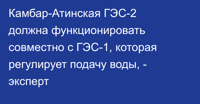 Камбар-Атинская ГЭС-2 должна функционировать совместно с ГЭС-1, которая регулирует подачу воды, - эксперт