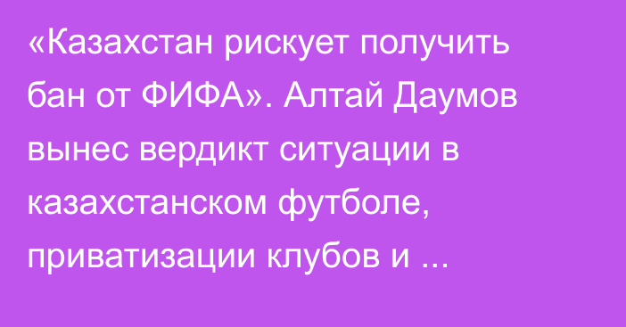 «Казахстан рискует получить бан от ФИФА». Алтай Даумов вынес вердикт ситуации в казахстанском футболе, приватизации клубов и работе КФФ