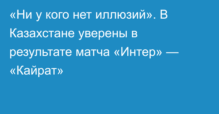 «Ни у кого нет иллюзий». В Казахстане уверены в результате матча «Интер» — «Кайрат»