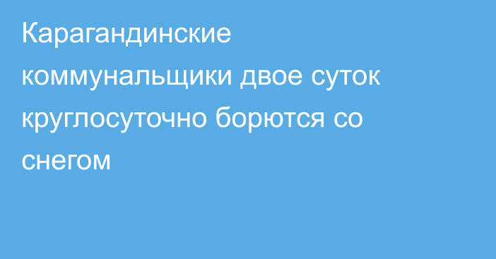 Карагандинские коммунальщики двое суток круглосуточно борются со снегом