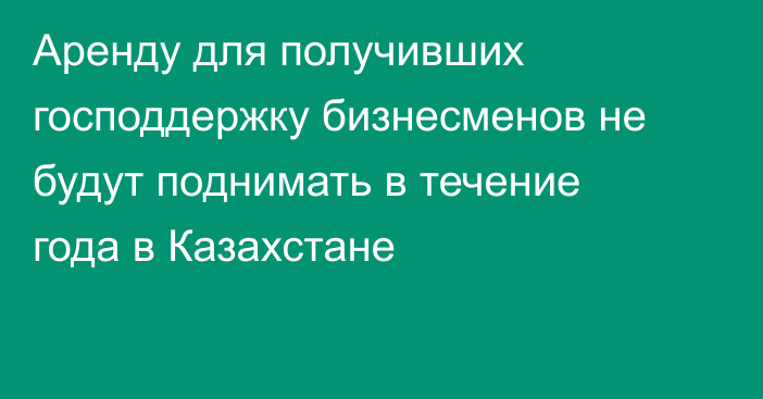 Аренду для получивших господдержку бизнесменов не будут поднимать в течение года в Казахстане
