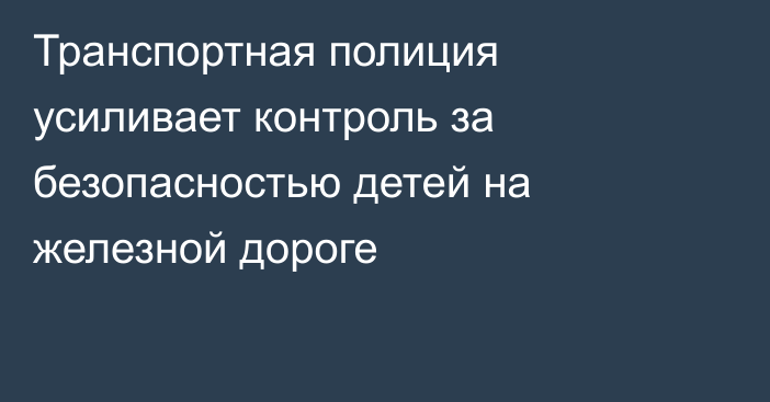 Транспортная полиция усиливает контроль за безопасностью детей на железной дороге