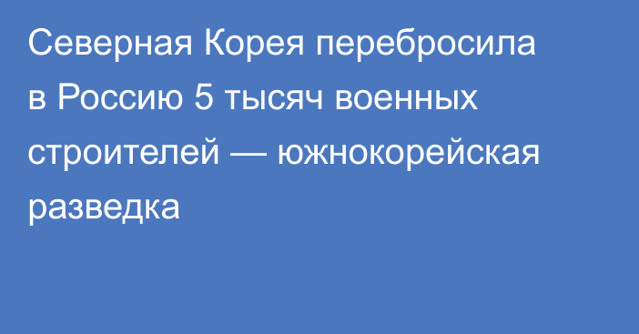 Северная Корея перебросила в Россию 5 тысяч военных строителей — южнокорейская разведка