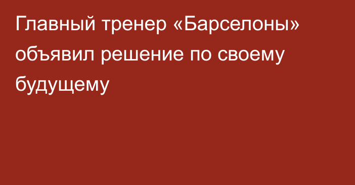 Главный тренер «Барселоны» объявил решение по своему будущему