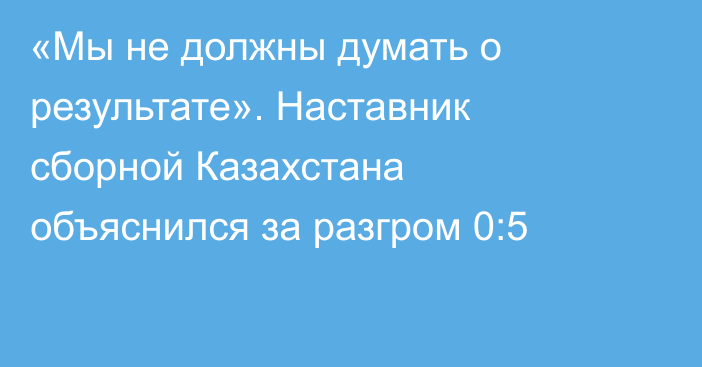 «Мы не должны думать о результате». Наставник сборной Казахстана объяснился за разгром 0:5