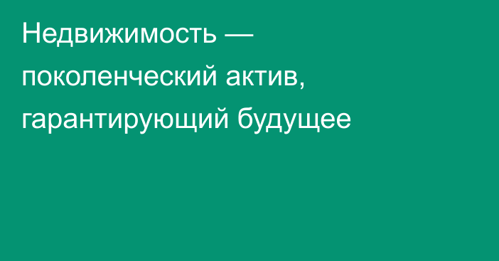 Недвижимость — поколенческий актив, гарантирующий будущее