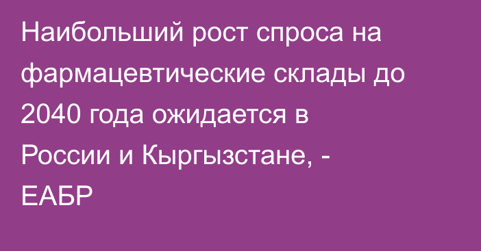 Наибольший рост спроса на фармацевтические склады до 2040 года ожидается в России и Кыргызстане, - ЕАБР
