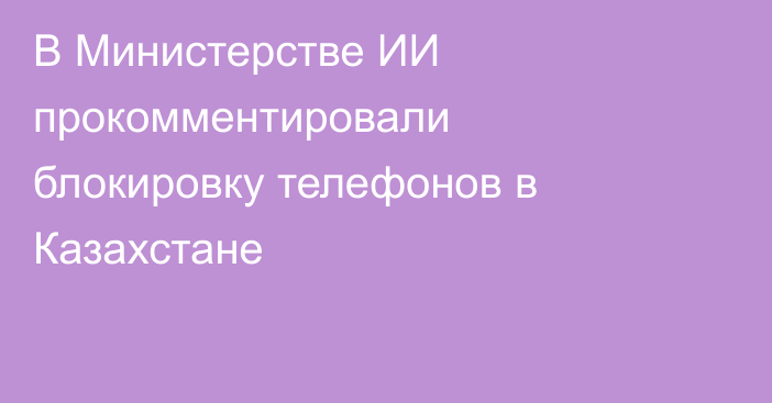 В Министерстве ИИ прокомментировали блокировку телефонов в Казахстане
