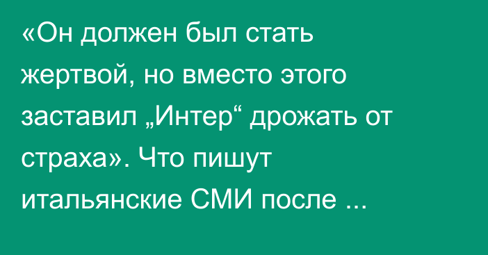 «Он должен был стать жертвой, но вместо этого заставил „Интер“ дрожать от страха». Что пишут итальянские СМИ после поражения «Кайрата»