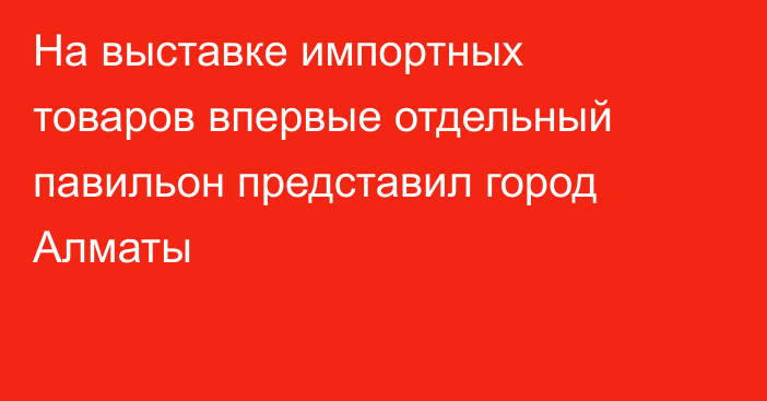 На выставке импортных товаров впервые отдельный павильон представил город Алматы