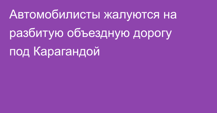 Автомобилисты жалуются на разбитую объездную дорогу под Карагандой