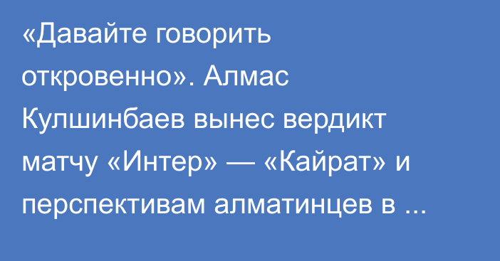 «Давайте говорить откровенно». Алмас Кулшинбаев вынес вердикт матчу «Интер» — «Кайрат» и перспективам алматинцев в Лиге Чемпионов