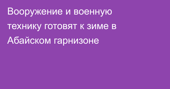 Вооружение и военную технику готовят к зиме в Абайском гарнизоне