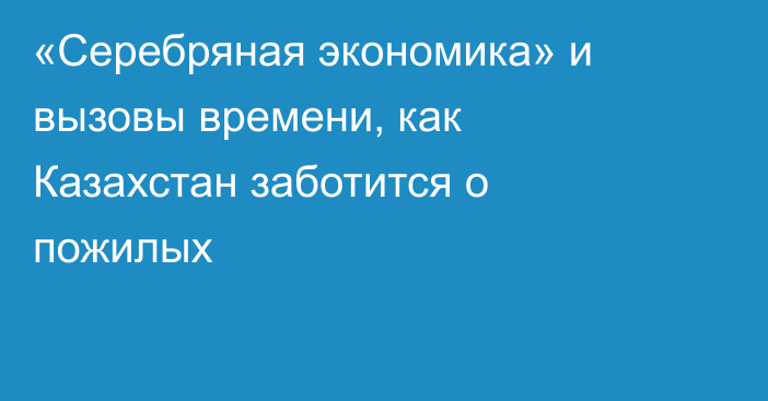 «Серебряная экономика» и вызовы времени, как Казахстан заботится о пожилых