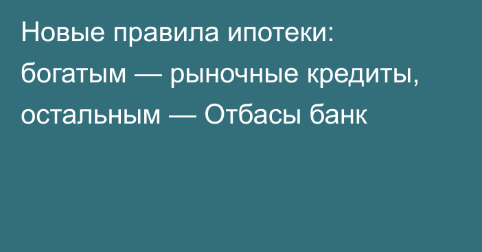 Новые правила ипотеки: богатым — рыночные кредиты, остальным — Отбасы банк