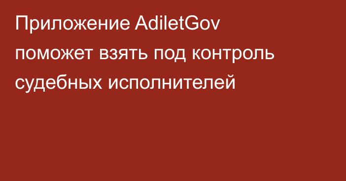 Приложение AdiletGov поможет взять под контроль судебных исполнителей