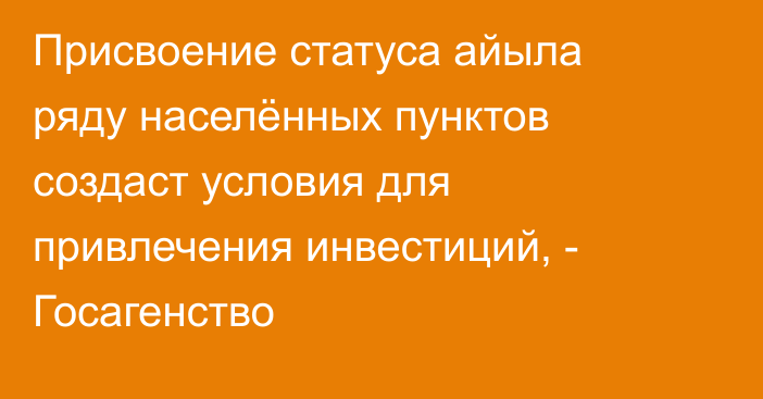 Присвоение статуса айыла ряду населённых пунктов создаст условия для привлечения инвестиций, - Госагенство