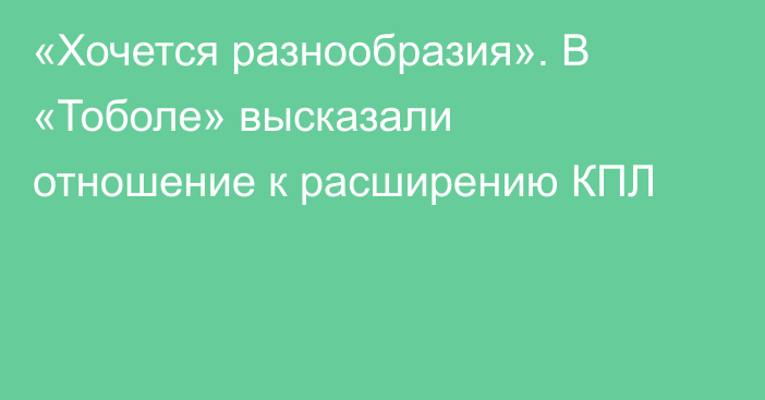 «Хочется разнообразия». В «Тоболе» высказали отношение к расширению КПЛ