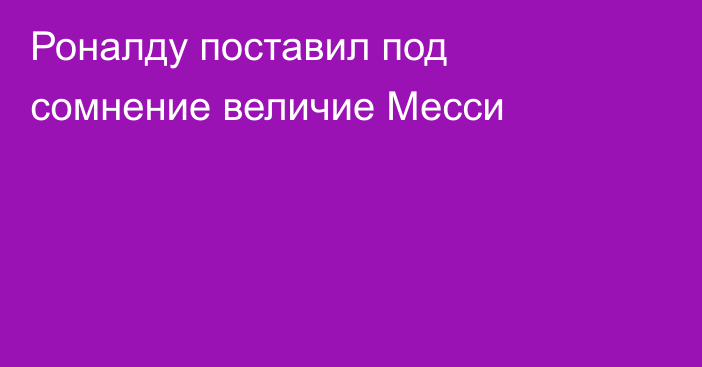 Роналду поставил под сомнение величие Месси