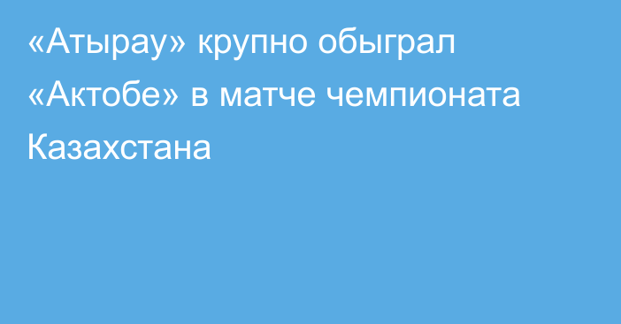 «Атырау» крупно обыграл «Актобе» в матче чемпионата Казахстана