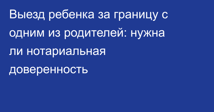Выезд ребенка за границу с одним из родителей: нужна ли нотариальная доверенность