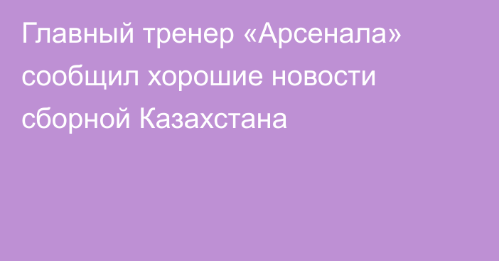 Главный тренер «Арсенала» сообщил хорошие новости сборной Казахстана