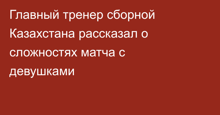 Главный тренер сборной Казахстана рассказал о сложностях матча с девушками
